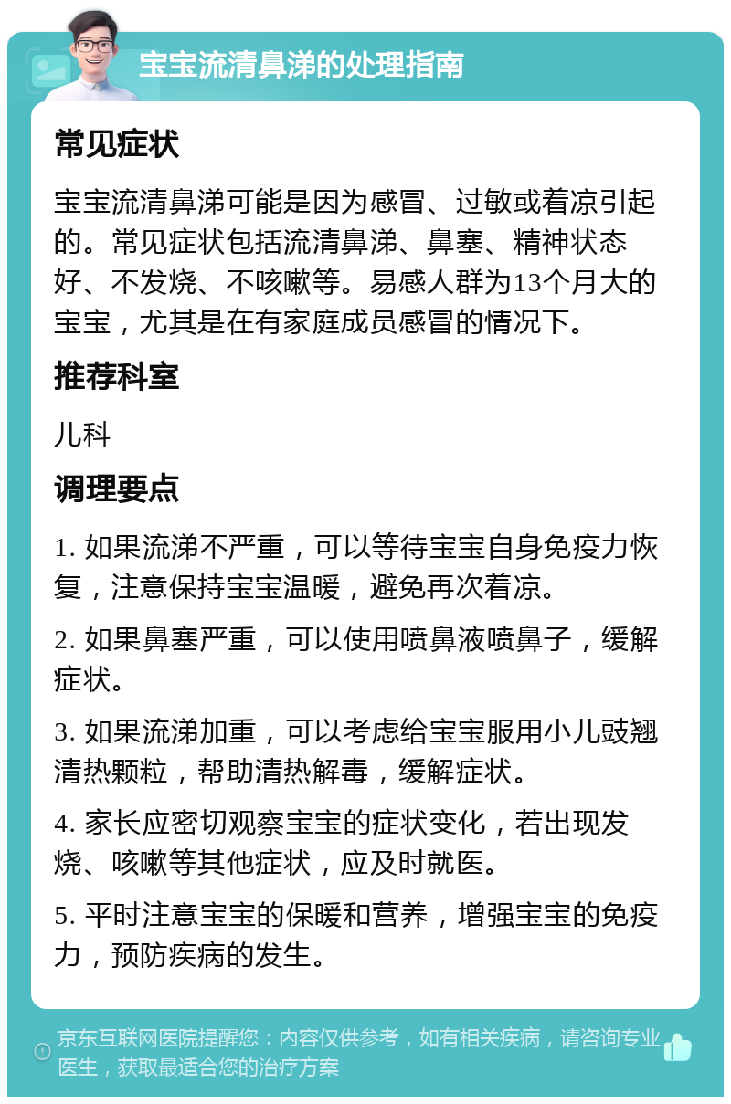 宝宝流清鼻涕的处理指南 常见症状 宝宝流清鼻涕可能是因为感冒、过敏或着凉引起的。常见症状包括流清鼻涕、鼻塞、精神状态好、不发烧、不咳嗽等。易感人群为13个月大的宝宝，尤其是在有家庭成员感冒的情况下。 推荐科室 儿科 调理要点 1. 如果流涕不严重，可以等待宝宝自身免疫力恢复，注意保持宝宝温暖，避免再次着凉。 2. 如果鼻塞严重，可以使用喷鼻液喷鼻子，缓解症状。 3. 如果流涕加重，可以考虑给宝宝服用小儿豉翘清热颗粒，帮助清热解毒，缓解症状。 4. 家长应密切观察宝宝的症状变化，若出现发烧、咳嗽等其他症状，应及时就医。 5. 平时注意宝宝的保暖和营养，增强宝宝的免疫力，预防疾病的发生。