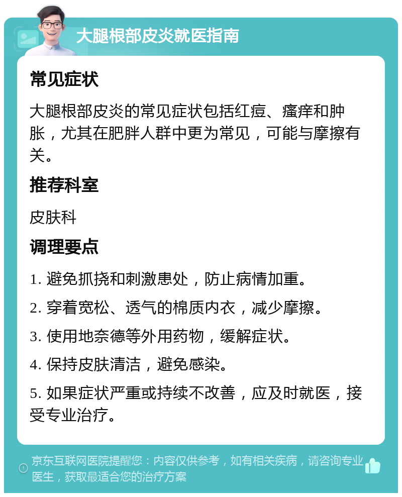 大腿根部皮炎就医指南 常见症状 大腿根部皮炎的常见症状包括红痘、瘙痒和肿胀，尤其在肥胖人群中更为常见，可能与摩擦有关。 推荐科室 皮肤科 调理要点 1. 避免抓挠和刺激患处，防止病情加重。 2. 穿着宽松、透气的棉质内衣，减少摩擦。 3. 使用地奈德等外用药物，缓解症状。 4. 保持皮肤清洁，避免感染。 5. 如果症状严重或持续不改善，应及时就医，接受专业治疗。