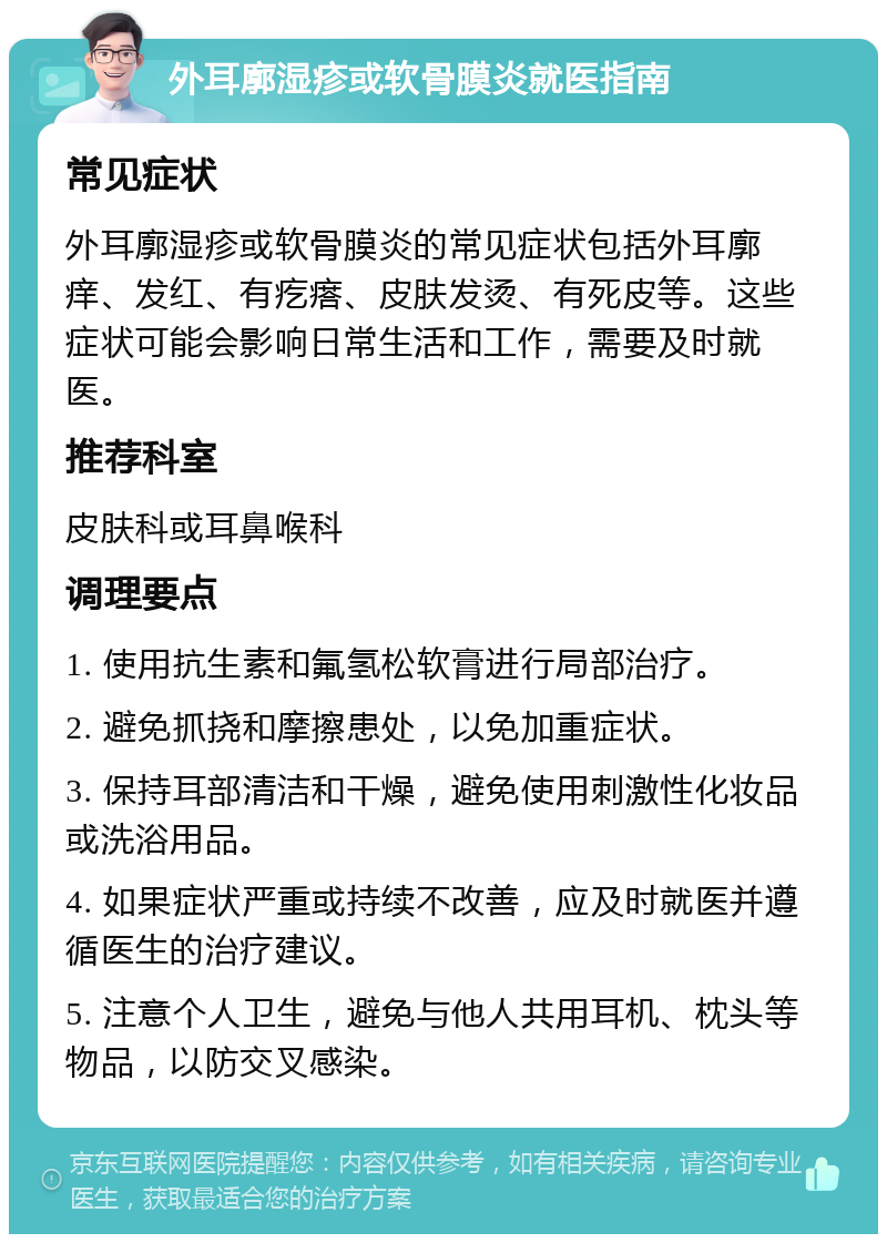 外耳廓湿疹或软骨膜炎就医指南 常见症状 外耳廓湿疹或软骨膜炎的常见症状包括外耳廓痒、发红、有疙瘩、皮肤发烫、有死皮等。这些症状可能会影响日常生活和工作，需要及时就医。 推荐科室 皮肤科或耳鼻喉科 调理要点 1. 使用抗生素和氟氢松软膏进行局部治疗。 2. 避免抓挠和摩擦患处，以免加重症状。 3. 保持耳部清洁和干燥，避免使用刺激性化妆品或洗浴用品。 4. 如果症状严重或持续不改善，应及时就医并遵循医生的治疗建议。 5. 注意个人卫生，避免与他人共用耳机、枕头等物品，以防交叉感染。