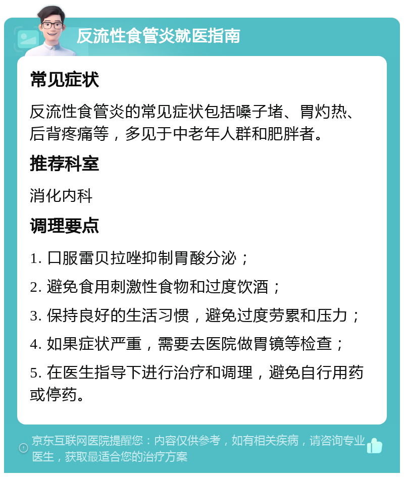 反流性食管炎就医指南 常见症状 反流性食管炎的常见症状包括嗓子堵、胃灼热、后背疼痛等，多见于中老年人群和肥胖者。 推荐科室 消化内科 调理要点 1. 口服雷贝拉唑抑制胃酸分泌； 2. 避免食用刺激性食物和过度饮酒； 3. 保持良好的生活习惯，避免过度劳累和压力； 4. 如果症状严重，需要去医院做胃镜等检查； 5. 在医生指导下进行治疗和调理，避免自行用药或停药。