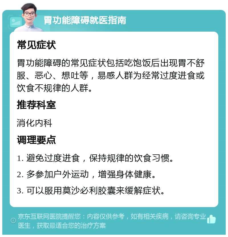 胃功能障碍就医指南 常见症状 胃功能障碍的常见症状包括吃饱饭后出现胃不舒服、恶心、想吐等，易感人群为经常过度进食或饮食不规律的人群。 推荐科室 消化内科 调理要点 1. 避免过度进食，保持规律的饮食习惯。 2. 多参加户外运动，增强身体健康。 3. 可以服用莫沙必利胶囊来缓解症状。