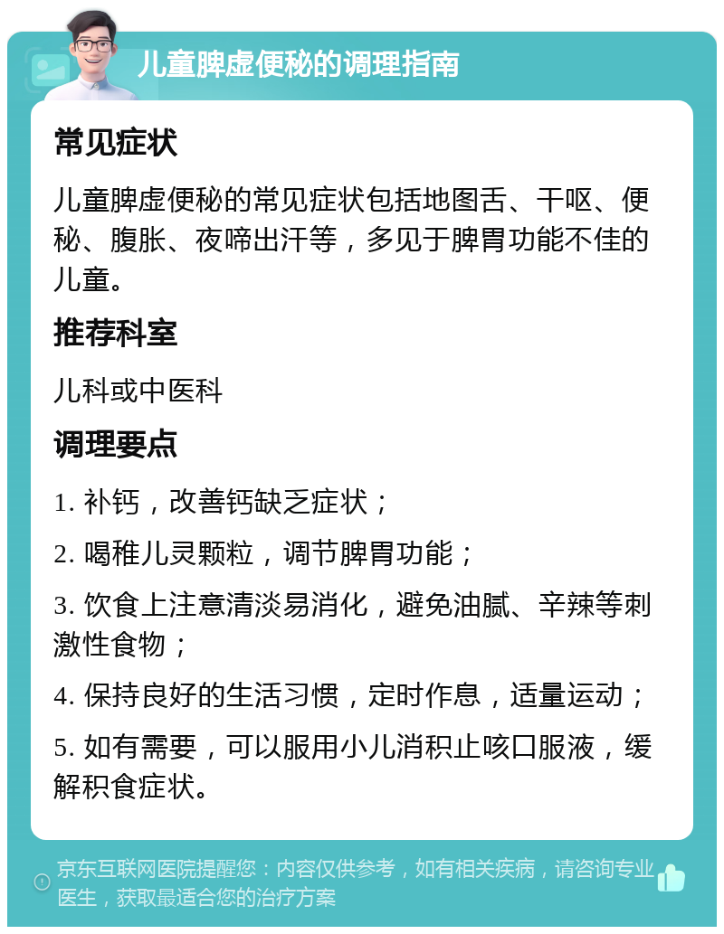 儿童脾虚便秘的调理指南 常见症状 儿童脾虚便秘的常见症状包括地图舌、干呕、便秘、腹胀、夜啼出汗等，多见于脾胃功能不佳的儿童。 推荐科室 儿科或中医科 调理要点 1. 补钙，改善钙缺乏症状； 2. 喝稚儿灵颗粒，调节脾胃功能； 3. 饮食上注意清淡易消化，避免油腻、辛辣等刺激性食物； 4. 保持良好的生活习惯，定时作息，适量运动； 5. 如有需要，可以服用小儿消积止咳口服液，缓解积食症状。