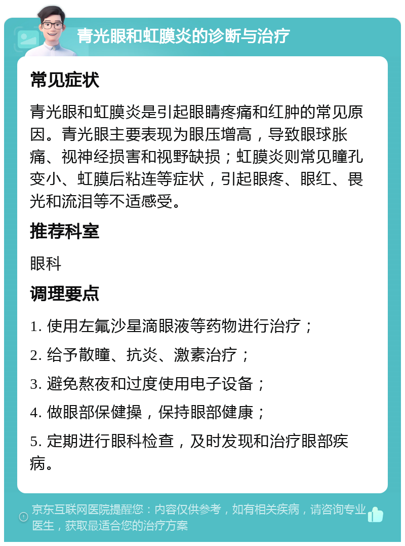 青光眼和虹膜炎的诊断与治疗 常见症状 青光眼和虹膜炎是引起眼睛疼痛和红肿的常见原因。青光眼主要表现为眼压增高，导致眼球胀痛、视神经损害和视野缺损；虹膜炎则常见瞳孔变小、虹膜后粘连等症状，引起眼疼、眼红、畏光和流泪等不适感受。 推荐科室 眼科 调理要点 1. 使用左氟沙星滴眼液等药物进行治疗； 2. 给予散瞳、抗炎、激素治疗； 3. 避免熬夜和过度使用电子设备； 4. 做眼部保健操，保持眼部健康； 5. 定期进行眼科检查，及时发现和治疗眼部疾病。