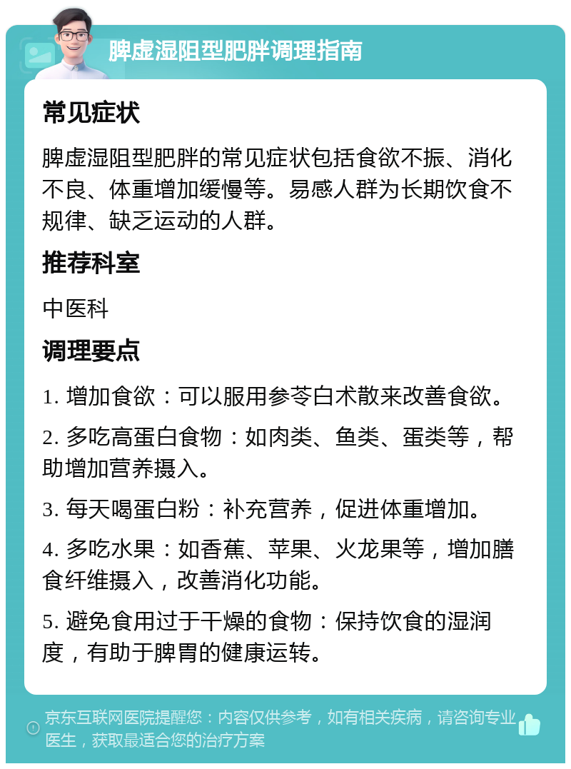 脾虚湿阻型肥胖调理指南 常见症状 脾虚湿阻型肥胖的常见症状包括食欲不振、消化不良、体重增加缓慢等。易感人群为长期饮食不规律、缺乏运动的人群。 推荐科室 中医科 调理要点 1. 增加食欲：可以服用参苓白术散来改善食欲。 2. 多吃高蛋白食物：如肉类、鱼类、蛋类等，帮助增加营养摄入。 3. 每天喝蛋白粉：补充营养，促进体重增加。 4. 多吃水果：如香蕉、苹果、火龙果等，增加膳食纤维摄入，改善消化功能。 5. 避免食用过于干燥的食物：保持饮食的湿润度，有助于脾胃的健康运转。