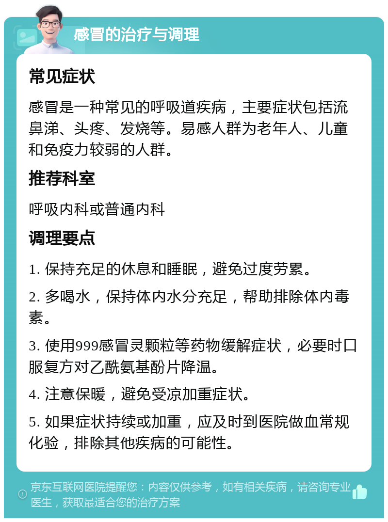 感冒的治疗与调理 常见症状 感冒是一种常见的呼吸道疾病，主要症状包括流鼻涕、头疼、发烧等。易感人群为老年人、儿童和免疫力较弱的人群。 推荐科室 呼吸内科或普通内科 调理要点 1. 保持充足的休息和睡眠，避免过度劳累。 2. 多喝水，保持体内水分充足，帮助排除体内毒素。 3. 使用999感冒灵颗粒等药物缓解症状，必要时口服复方对乙酰氨基酚片降温。 4. 注意保暖，避免受凉加重症状。 5. 如果症状持续或加重，应及时到医院做血常规化验，排除其他疾病的可能性。