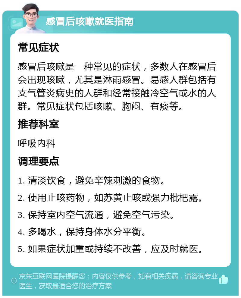 感冒后咳嗽就医指南 常见症状 感冒后咳嗽是一种常见的症状，多数人在感冒后会出现咳嗽，尤其是淋雨感冒。易感人群包括有支气管炎病史的人群和经常接触冷空气或水的人群。常见症状包括咳嗽、胸闷、有痰等。 推荐科室 呼吸内科 调理要点 1. 清淡饮食，避免辛辣刺激的食物。 2. 使用止咳药物，如苏黄止咳或强力枇杷露。 3. 保持室内空气流通，避免空气污染。 4. 多喝水，保持身体水分平衡。 5. 如果症状加重或持续不改善，应及时就医。