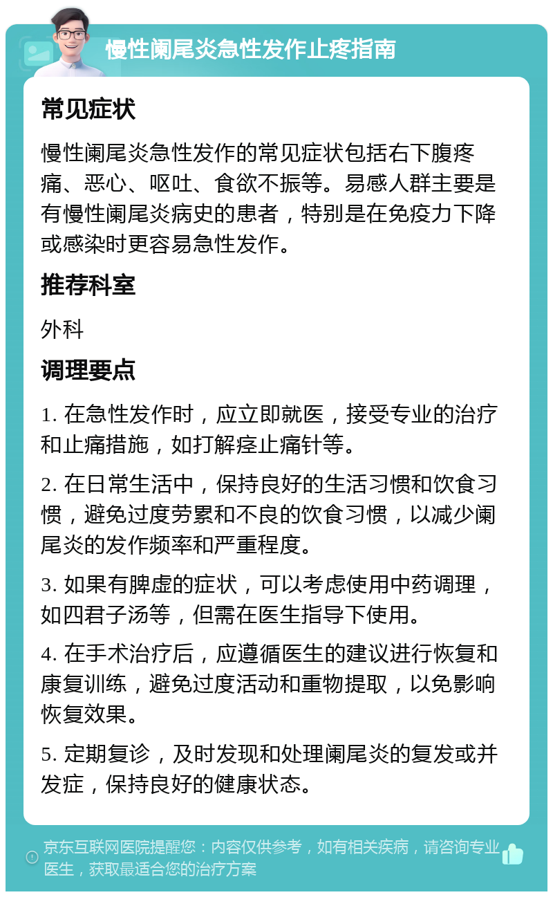 慢性阑尾炎急性发作止疼指南 常见症状 慢性阑尾炎急性发作的常见症状包括右下腹疼痛、恶心、呕吐、食欲不振等。易感人群主要是有慢性阑尾炎病史的患者，特别是在免疫力下降或感染时更容易急性发作。 推荐科室 外科 调理要点 1. 在急性发作时，应立即就医，接受专业的治疗和止痛措施，如打解痉止痛针等。 2. 在日常生活中，保持良好的生活习惯和饮食习惯，避免过度劳累和不良的饮食习惯，以减少阑尾炎的发作频率和严重程度。 3. 如果有脾虚的症状，可以考虑使用中药调理，如四君子汤等，但需在医生指导下使用。 4. 在手术治疗后，应遵循医生的建议进行恢复和康复训练，避免过度活动和重物提取，以免影响恢复效果。 5. 定期复诊，及时发现和处理阑尾炎的复发或并发症，保持良好的健康状态。