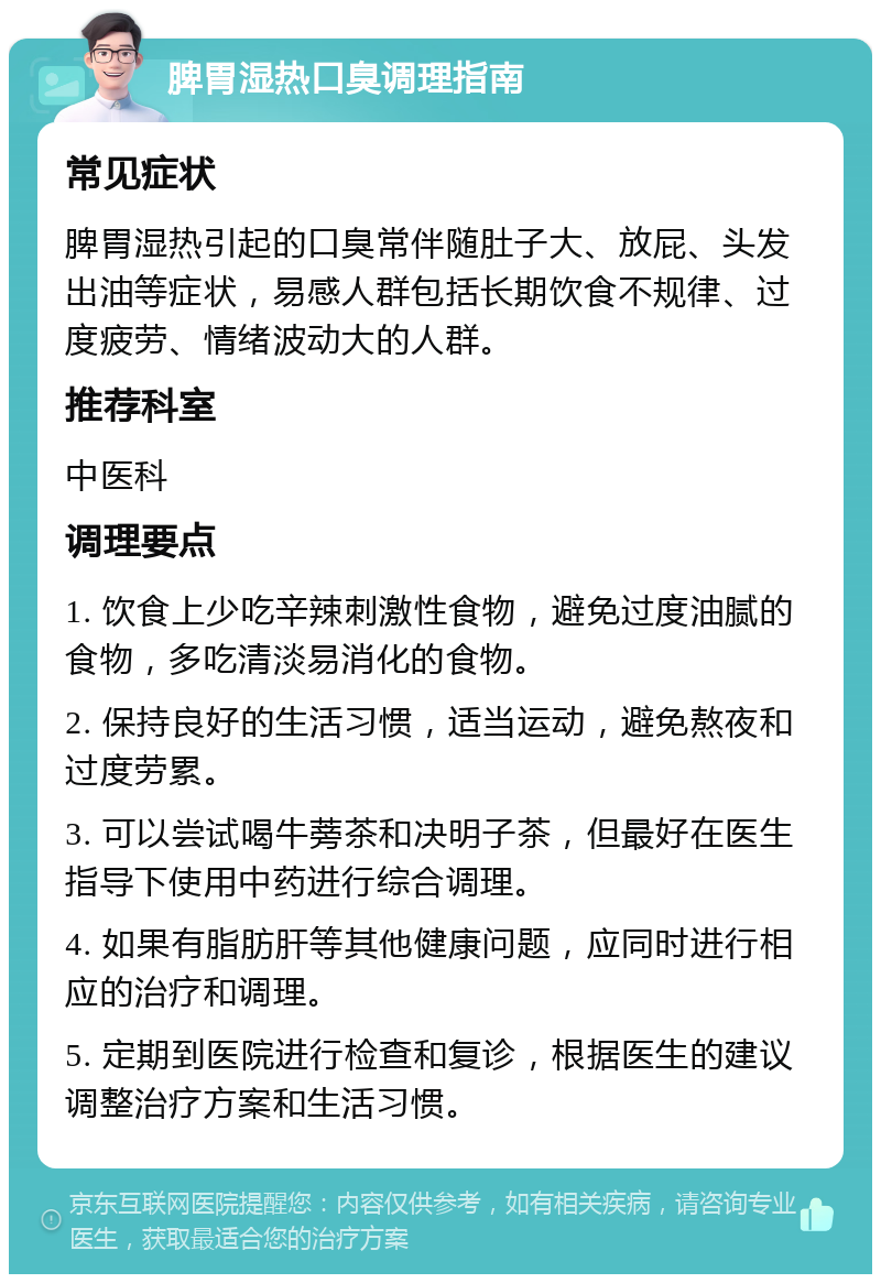 脾胃湿热口臭调理指南 常见症状 脾胃湿热引起的口臭常伴随肚子大、放屁、头发出油等症状，易感人群包括长期饮食不规律、过度疲劳、情绪波动大的人群。 推荐科室 中医科 调理要点 1. 饮食上少吃辛辣刺激性食物，避免过度油腻的食物，多吃清淡易消化的食物。 2. 保持良好的生活习惯，适当运动，避免熬夜和过度劳累。 3. 可以尝试喝牛蒡茶和决明子茶，但最好在医生指导下使用中药进行综合调理。 4. 如果有脂肪肝等其他健康问题，应同时进行相应的治疗和调理。 5. 定期到医院进行检查和复诊，根据医生的建议调整治疗方案和生活习惯。