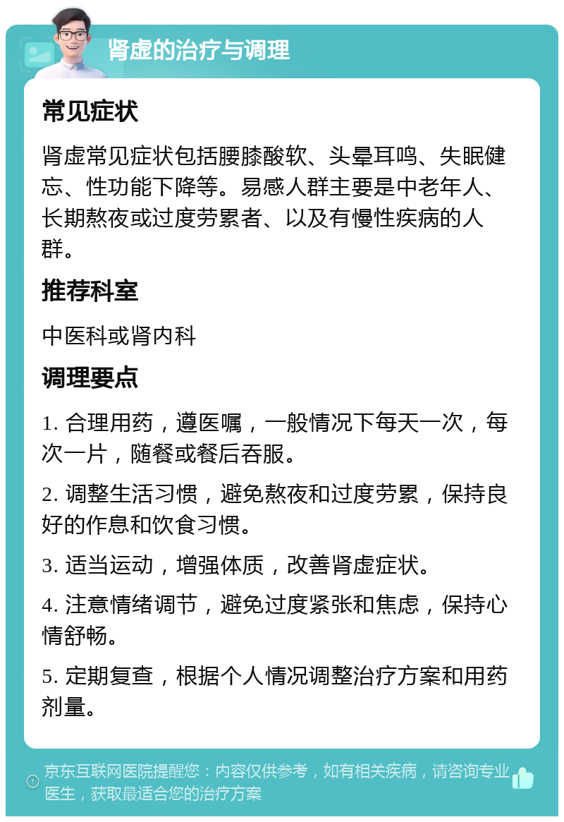 肾虚的治疗与调理 常见症状 肾虚常见症状包括腰膝酸软、头晕耳鸣、失眠健忘、性功能下降等。易感人群主要是中老年人、长期熬夜或过度劳累者、以及有慢性疾病的人群。 推荐科室 中医科或肾内科 调理要点 1. 合理用药，遵医嘱，一般情况下每天一次，每次一片，随餐或餐后吞服。 2. 调整生活习惯，避免熬夜和过度劳累，保持良好的作息和饮食习惯。 3. 适当运动，增强体质，改善肾虚症状。 4. 注意情绪调节，避免过度紧张和焦虑，保持心情舒畅。 5. 定期复查，根据个人情况调整治疗方案和用药剂量。