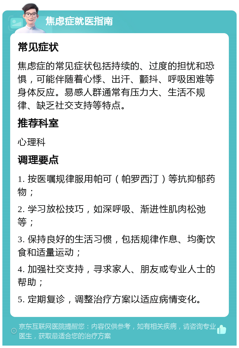 焦虑症就医指南 常见症状 焦虑症的常见症状包括持续的、过度的担忧和恐惧，可能伴随着心悸、出汗、颤抖、呼吸困难等身体反应。易感人群通常有压力大、生活不规律、缺乏社交支持等特点。 推荐科室 心理科 调理要点 1. 按医嘱规律服用帕可（帕罗西汀）等抗抑郁药物； 2. 学习放松技巧，如深呼吸、渐进性肌肉松弛等； 3. 保持良好的生活习惯，包括规律作息、均衡饮食和适量运动； 4. 加强社交支持，寻求家人、朋友或专业人士的帮助； 5. 定期复诊，调整治疗方案以适应病情变化。