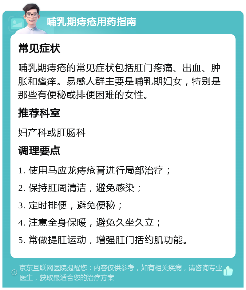 哺乳期痔疮用药指南 常见症状 哺乳期痔疮的常见症状包括肛门疼痛、出血、肿胀和瘙痒。易感人群主要是哺乳期妇女，特别是那些有便秘或排便困难的女性。 推荐科室 妇产科或肛肠科 调理要点 1. 使用马应龙痔疮膏进行局部治疗； 2. 保持肛周清洁，避免感染； 3. 定时排便，避免便秘； 4. 注意全身保暖，避免久坐久立； 5. 常做提肛运动，增强肛门括约肌功能。