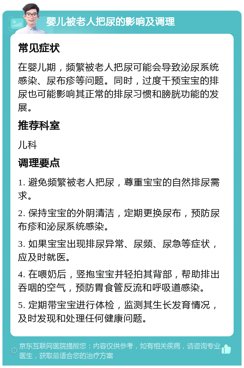 婴儿被老人把尿的影响及调理 常见症状 在婴儿期，频繁被老人把尿可能会导致泌尿系统感染、尿布疹等问题。同时，过度干预宝宝的排尿也可能影响其正常的排尿习惯和膀胱功能的发展。 推荐科室 儿科 调理要点 1. 避免频繁被老人把尿，尊重宝宝的自然排尿需求。 2. 保持宝宝的外阴清洁，定期更换尿布，预防尿布疹和泌尿系统感染。 3. 如果宝宝出现排尿异常、尿频、尿急等症状，应及时就医。 4. 在喂奶后，竖抱宝宝并轻拍其背部，帮助排出吞咽的空气，预防胃食管反流和呼吸道感染。 5. 定期带宝宝进行体检，监测其生长发育情况，及时发现和处理任何健康问题。