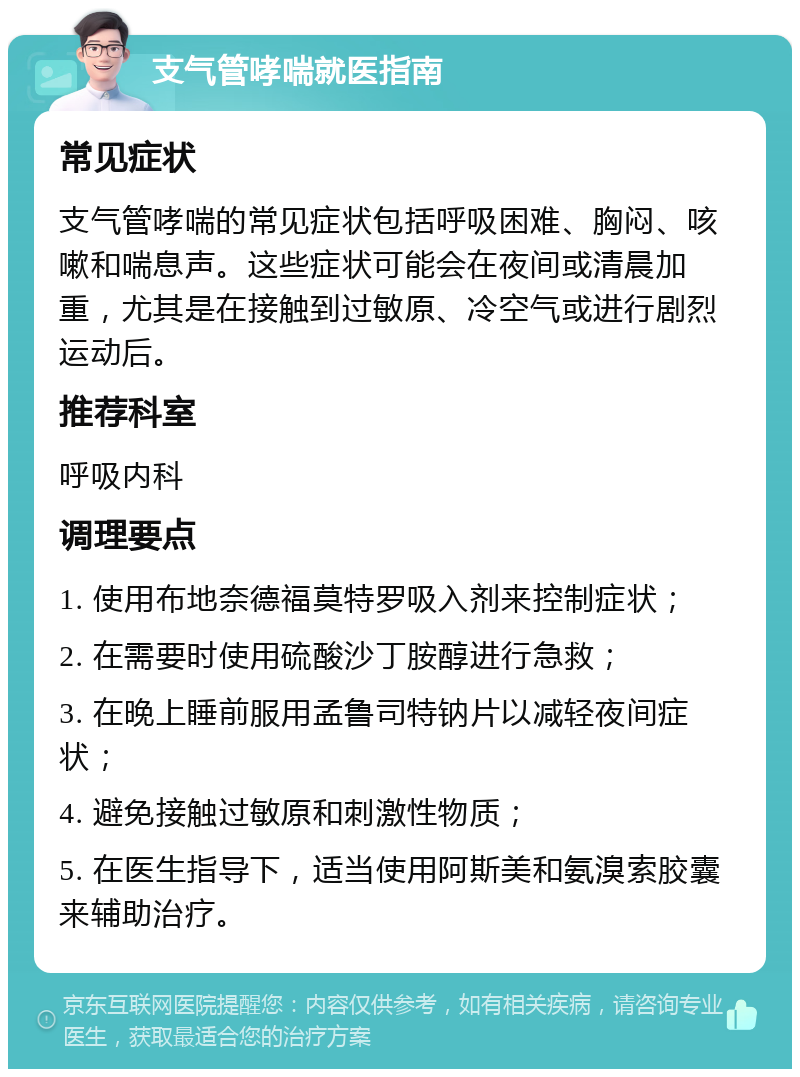 支气管哮喘就医指南 常见症状 支气管哮喘的常见症状包括呼吸困难、胸闷、咳嗽和喘息声。这些症状可能会在夜间或清晨加重，尤其是在接触到过敏原、冷空气或进行剧烈运动后。 推荐科室 呼吸内科 调理要点 1. 使用布地奈德福莫特罗吸入剂来控制症状； 2. 在需要时使用硫酸沙丁胺醇进行急救； 3. 在晚上睡前服用孟鲁司特钠片以减轻夜间症状； 4. 避免接触过敏原和刺激性物质； 5. 在医生指导下，适当使用阿斯美和氨溴索胶囊来辅助治疗。