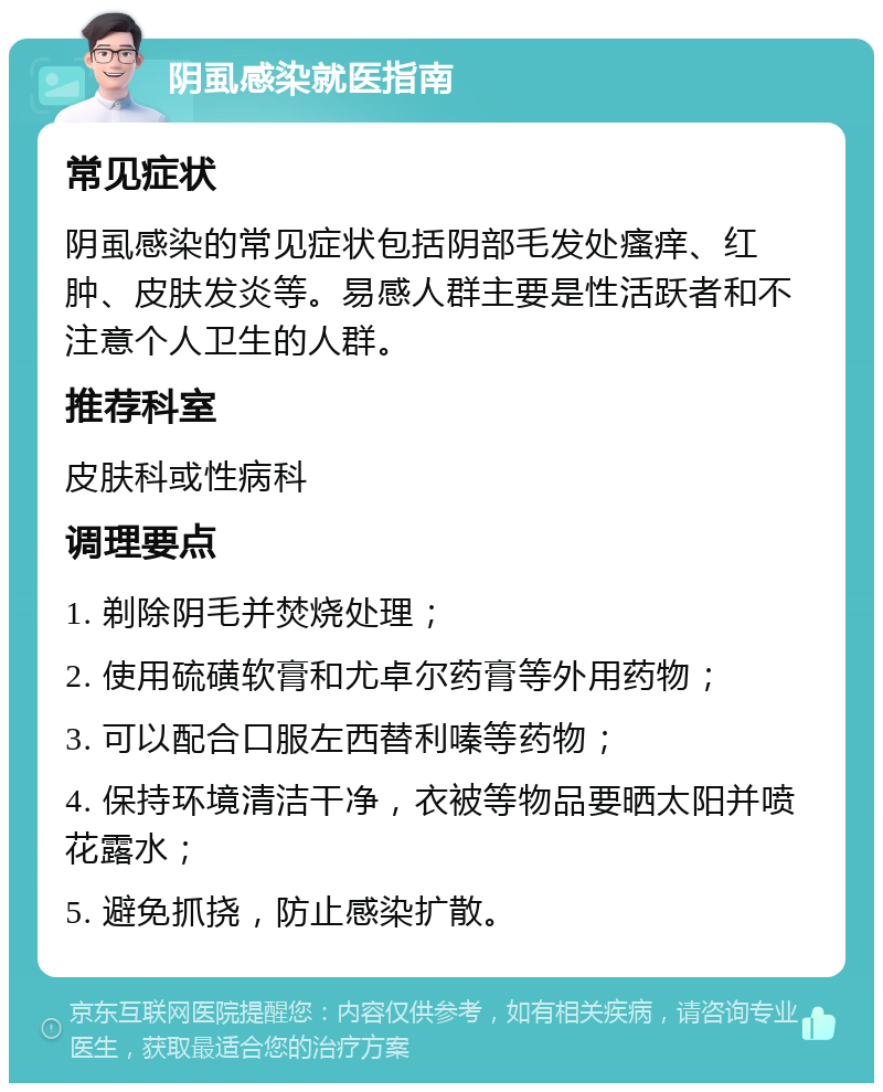 阴虱感染就医指南 常见症状 阴虱感染的常见症状包括阴部毛发处瘙痒、红肿、皮肤发炎等。易感人群主要是性活跃者和不注意个人卫生的人群。 推荐科室 皮肤科或性病科 调理要点 1. 剃除阴毛并焚烧处理； 2. 使用硫磺软膏和尤卓尔药膏等外用药物； 3. 可以配合口服左西替利嗪等药物； 4. 保持环境清洁干净，衣被等物品要晒太阳并喷花露水； 5. 避免抓挠，防止感染扩散。