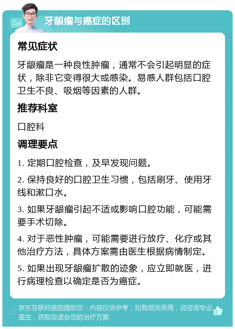 牙龈瘤与癌症的区别 常见症状 牙龈瘤是一种良性肿瘤，通常不会引起明显的症状，除非它变得很大或感染。易感人群包括口腔卫生不良、吸烟等因素的人群。 推荐科室 口腔科 调理要点 1. 定期口腔检查，及早发现问题。 2. 保持良好的口腔卫生习惯，包括刷牙、使用牙线和漱口水。 3. 如果牙龈瘤引起不适或影响口腔功能，可能需要手术切除。 4. 对于恶性肿瘤，可能需要进行放疗、化疗或其他治疗方法，具体方案需由医生根据病情制定。 5. 如果出现牙龈瘤扩散的迹象，应立即就医，进行病理检查以确定是否为癌症。