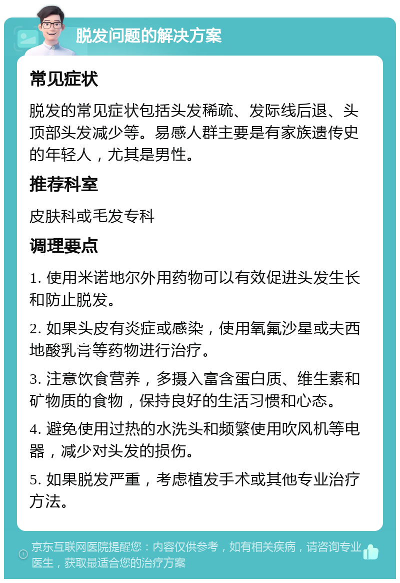 脱发问题的解决方案 常见症状 脱发的常见症状包括头发稀疏、发际线后退、头顶部头发减少等。易感人群主要是有家族遗传史的年轻人，尤其是男性。 推荐科室 皮肤科或毛发专科 调理要点 1. 使用米诺地尔外用药物可以有效促进头发生长和防止脱发。 2. 如果头皮有炎症或感染，使用氧氟沙星或夫西地酸乳膏等药物进行治疗。 3. 注意饮食营养，多摄入富含蛋白质、维生素和矿物质的食物，保持良好的生活习惯和心态。 4. 避免使用过热的水洗头和频繁使用吹风机等电器，减少对头发的损伤。 5. 如果脱发严重，考虑植发手术或其他专业治疗方法。