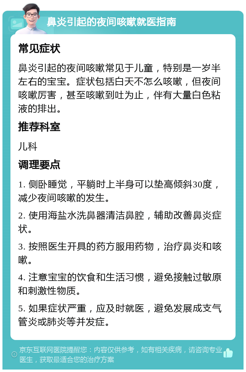 鼻炎引起的夜间咳嗽就医指南 常见症状 鼻炎引起的夜间咳嗽常见于儿童，特别是一岁半左右的宝宝。症状包括白天不怎么咳嗽，但夜间咳嗽厉害，甚至咳嗽到吐为止，伴有大量白色粘液的排出。 推荐科室 儿科 调理要点 1. 侧卧睡觉，平躺时上半身可以垫高倾斜30度，减少夜间咳嗽的发生。 2. 使用海盐水洗鼻器清洁鼻腔，辅助改善鼻炎症状。 3. 按照医生开具的药方服用药物，治疗鼻炎和咳嗽。 4. 注意宝宝的饮食和生活习惯，避免接触过敏原和刺激性物质。 5. 如果症状严重，应及时就医，避免发展成支气管炎或肺炎等并发症。