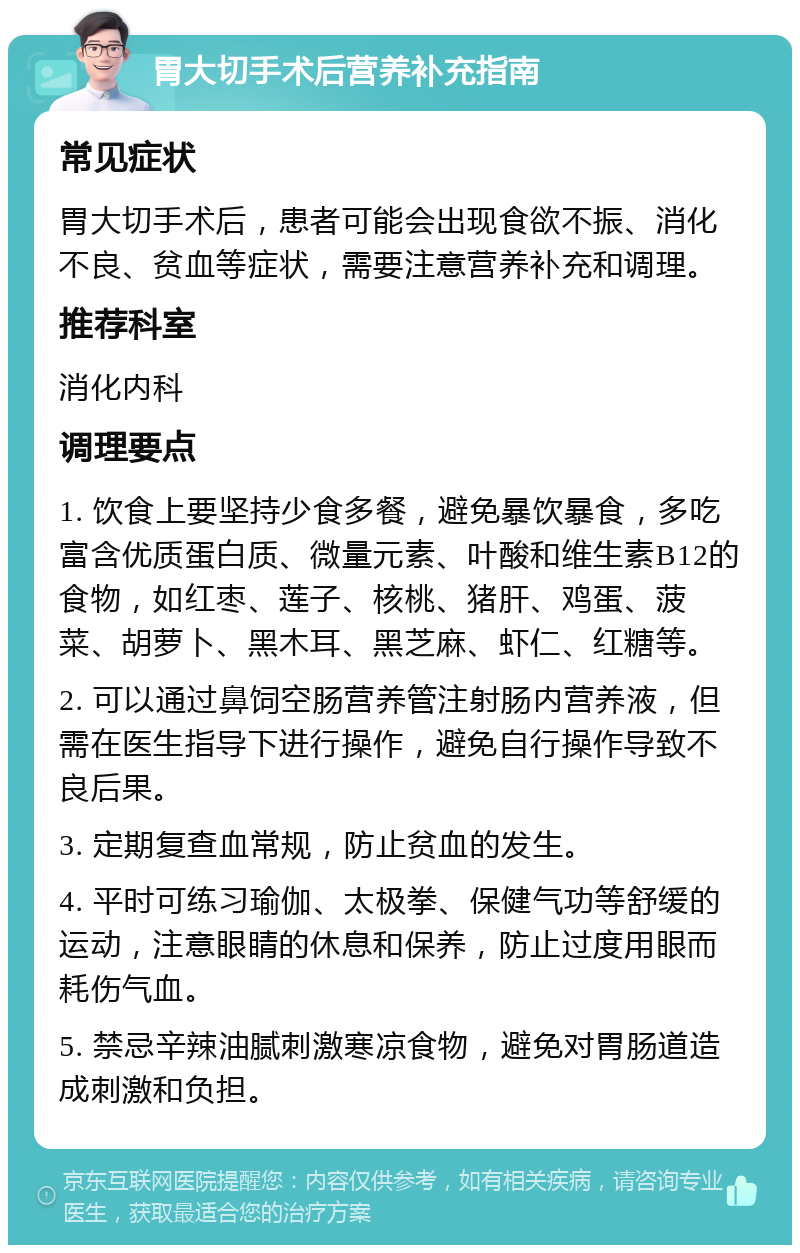 胃大切手术后营养补充指南 常见症状 胃大切手术后，患者可能会出现食欲不振、消化不良、贫血等症状，需要注意营养补充和调理。 推荐科室 消化内科 调理要点 1. 饮食上要坚持少食多餐，避免暴饮暴食，多吃富含优质蛋白质、微量元素、叶酸和维生素B12的食物，如红枣、莲子、核桃、猪肝、鸡蛋、菠菜、胡萝卜、黑木耳、黑芝麻、虾仁、红糖等。 2. 可以通过鼻饲空肠营养管注射肠内营养液，但需在医生指导下进行操作，避免自行操作导致不良后果。 3. 定期复查血常规，防止贫血的发生。 4. 平时可练习瑜伽、太极拳、保健气功等舒缓的运动，注意眼睛的休息和保养，防止过度用眼而耗伤气血。 5. 禁忌辛辣油腻刺激寒凉食物，避免对胃肠道造成刺激和负担。