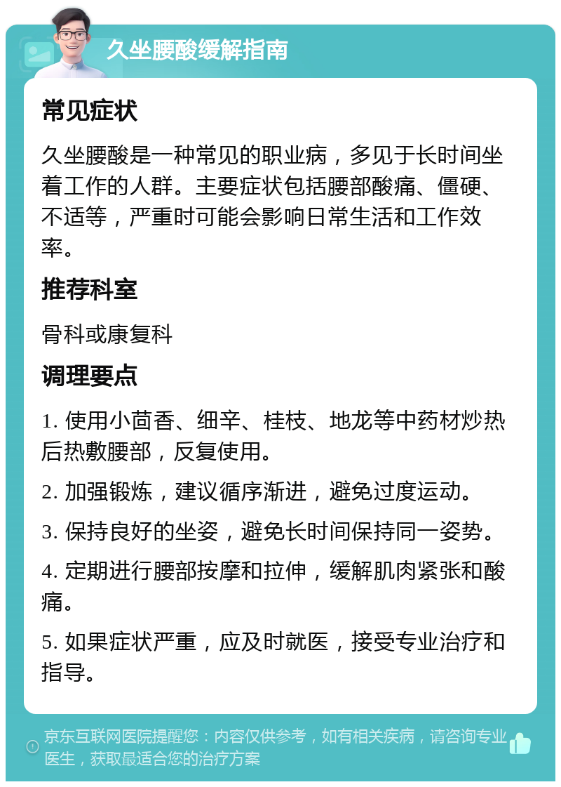 久坐腰酸缓解指南 常见症状 久坐腰酸是一种常见的职业病，多见于长时间坐着工作的人群。主要症状包括腰部酸痛、僵硬、不适等，严重时可能会影响日常生活和工作效率。 推荐科室 骨科或康复科 调理要点 1. 使用小茴香、细辛、桂枝、地龙等中药材炒热后热敷腰部，反复使用。 2. 加强锻炼，建议循序渐进，避免过度运动。 3. 保持良好的坐姿，避免长时间保持同一姿势。 4. 定期进行腰部按摩和拉伸，缓解肌肉紧张和酸痛。 5. 如果症状严重，应及时就医，接受专业治疗和指导。