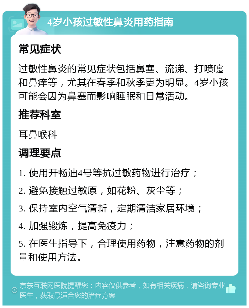 4岁小孩过敏性鼻炎用药指南 常见症状 过敏性鼻炎的常见症状包括鼻塞、流涕、打喷嚏和鼻痒等，尤其在春季和秋季更为明显。4岁小孩可能会因为鼻塞而影响睡眠和日常活动。 推荐科室 耳鼻喉科 调理要点 1. 使用开畅迪4号等抗过敏药物进行治疗； 2. 避免接触过敏原，如花粉、灰尘等； 3. 保持室内空气清新，定期清洁家居环境； 4. 加强锻炼，提高免疫力； 5. 在医生指导下，合理使用药物，注意药物的剂量和使用方法。