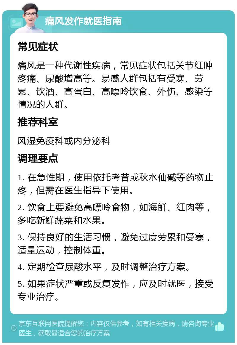 痛风发作就医指南 常见症状 痛风是一种代谢性疾病，常见症状包括关节红肿疼痛、尿酸增高等。易感人群包括有受寒、劳累、饮酒、高蛋白、高嘌呤饮食、外伤、感染等情况的人群。 推荐科室 风湿免疫科或内分泌科 调理要点 1. 在急性期，使用依托考昔或秋水仙碱等药物止疼，但需在医生指导下使用。 2. 饮食上要避免高嘌呤食物，如海鲜、红肉等，多吃新鲜蔬菜和水果。 3. 保持良好的生活习惯，避免过度劳累和受寒，适量运动，控制体重。 4. 定期检查尿酸水平，及时调整治疗方案。 5. 如果症状严重或反复发作，应及时就医，接受专业治疗。