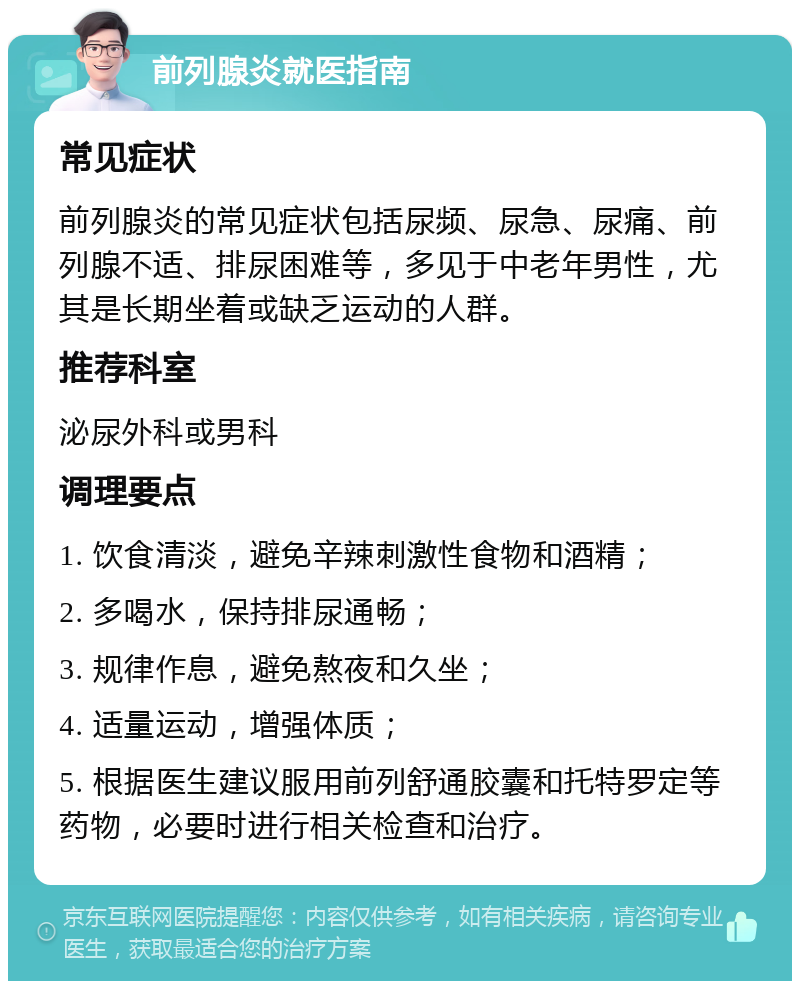 前列腺炎就医指南 常见症状 前列腺炎的常见症状包括尿频、尿急、尿痛、前列腺不适、排尿困难等，多见于中老年男性，尤其是长期坐着或缺乏运动的人群。 推荐科室 泌尿外科或男科 调理要点 1. 饮食清淡，避免辛辣刺激性食物和酒精； 2. 多喝水，保持排尿通畅； 3. 规律作息，避免熬夜和久坐； 4. 适量运动，增强体质； 5. 根据医生建议服用前列舒通胶囊和托特罗定等药物，必要时进行相关检查和治疗。