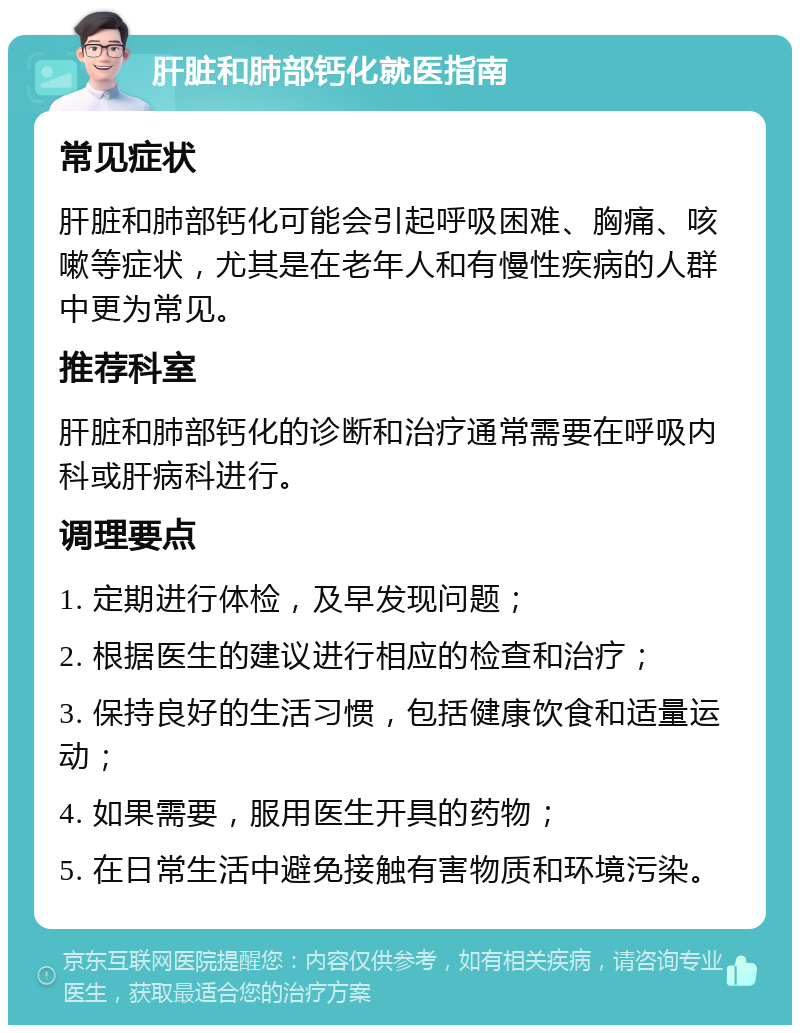 肝脏和肺部钙化就医指南 常见症状 肝脏和肺部钙化可能会引起呼吸困难、胸痛、咳嗽等症状，尤其是在老年人和有慢性疾病的人群中更为常见。 推荐科室 肝脏和肺部钙化的诊断和治疗通常需要在呼吸内科或肝病科进行。 调理要点 1. 定期进行体检，及早发现问题； 2. 根据医生的建议进行相应的检查和治疗； 3. 保持良好的生活习惯，包括健康饮食和适量运动； 4. 如果需要，服用医生开具的药物； 5. 在日常生活中避免接触有害物质和环境污染。