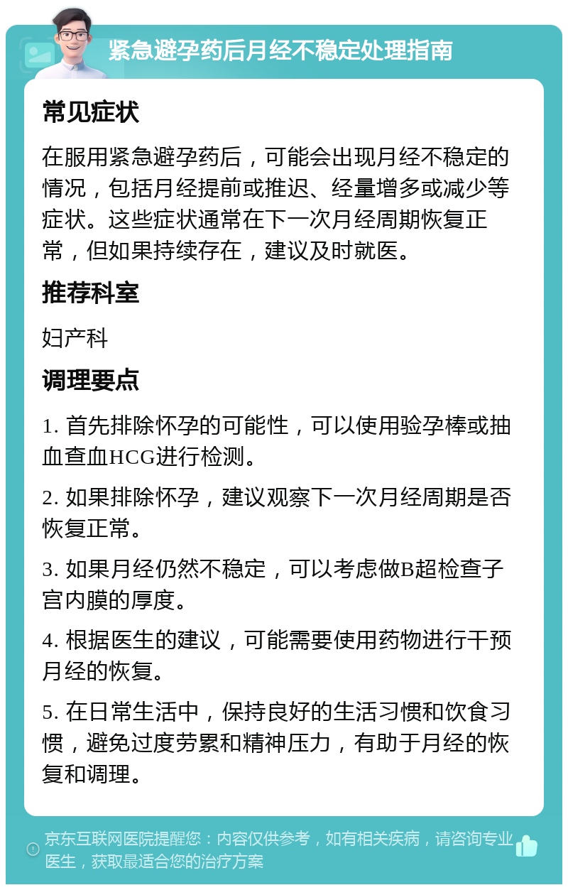 紧急避孕药后月经不稳定处理指南 常见症状 在服用紧急避孕药后，可能会出现月经不稳定的情况，包括月经提前或推迟、经量增多或减少等症状。这些症状通常在下一次月经周期恢复正常，但如果持续存在，建议及时就医。 推荐科室 妇产科 调理要点 1. 首先排除怀孕的可能性，可以使用验孕棒或抽血查血HCG进行检测。 2. 如果排除怀孕，建议观察下一次月经周期是否恢复正常。 3. 如果月经仍然不稳定，可以考虑做B超检查子宫内膜的厚度。 4. 根据医生的建议，可能需要使用药物进行干预月经的恢复。 5. 在日常生活中，保持良好的生活习惯和饮食习惯，避免过度劳累和精神压力，有助于月经的恢复和调理。