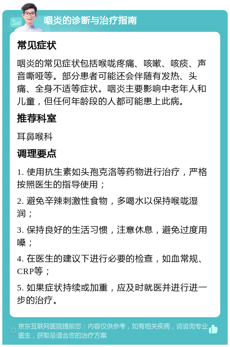 咽炎的诊断与治疗指南 常见症状 咽炎的常见症状包括喉咙疼痛、咳嗽、咳痰、声音嘶哑等。部分患者可能还会伴随有发热、头痛、全身不适等症状。咽炎主要影响中老年人和儿童，但任何年龄段的人都可能患上此病。 推荐科室 耳鼻喉科 调理要点 1. 使用抗生素如头孢克洛等药物进行治疗，严格按照医生的指导使用； 2. 避免辛辣刺激性食物，多喝水以保持喉咙湿润； 3. 保持良好的生活习惯，注意休息，避免过度用嗓； 4. 在医生的建议下进行必要的检查，如血常规、CRP等； 5. 如果症状持续或加重，应及时就医并进行进一步的治疗。