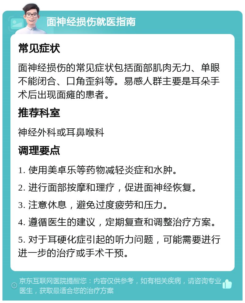 面神经损伤就医指南 常见症状 面神经损伤的常见症状包括面部肌肉无力、单眼不能闭合、口角歪斜等。易感人群主要是耳朵手术后出现面瘫的患者。 推荐科室 神经外科或耳鼻喉科 调理要点 1. 使用美卓乐等药物减轻炎症和水肿。 2. 进行面部按摩和理疗，促进面神经恢复。 3. 注意休息，避免过度疲劳和压力。 4. 遵循医生的建议，定期复查和调整治疗方案。 5. 对于耳硬化症引起的听力问题，可能需要进行进一步的治疗或手术干预。