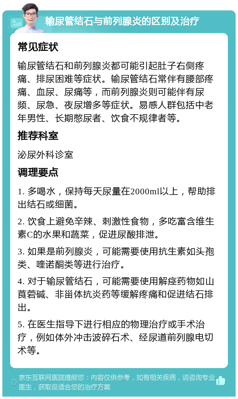 输尿管结石与前列腺炎的区别及治疗 常见症状 输尿管结石和前列腺炎都可能引起肚子右侧疼痛、排尿困难等症状。输尿管结石常伴有腰部疼痛、血尿、尿痛等，而前列腺炎则可能伴有尿频、尿急、夜尿增多等症状。易感人群包括中老年男性、长期憋尿者、饮食不规律者等。 推荐科室 泌尿外科诊室 调理要点 1. 多喝水，保持每天尿量在2000ml以上，帮助排出结石或细菌。 2. 饮食上避免辛辣、刺激性食物，多吃富含维生素C的水果和蔬菜，促进尿酸排泄。 3. 如果是前列腺炎，可能需要使用抗生素如头孢类、喹诺酮类等进行治疗。 4. 对于输尿管结石，可能需要使用解痉药物如山莨菪碱、非甾体抗炎药等缓解疼痛和促进结石排出。 5. 在医生指导下进行相应的物理治疗或手术治疗，例如体外冲击波碎石术、经尿道前列腺电切术等。