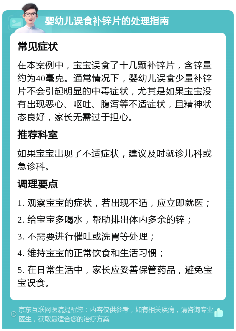 婴幼儿误食补锌片的处理指南 常见症状 在本案例中，宝宝误食了十几颗补锌片，含锌量约为40毫克。通常情况下，婴幼儿误食少量补锌片不会引起明显的中毒症状，尤其是如果宝宝没有出现恶心、呕吐、腹泻等不适症状，且精神状态良好，家长无需过于担心。 推荐科室 如果宝宝出现了不适症状，建议及时就诊儿科或急诊科。 调理要点 1. 观察宝宝的症状，若出现不适，应立即就医； 2. 给宝宝多喝水，帮助排出体内多余的锌； 3. 不需要进行催吐或洗胃等处理； 4. 维持宝宝的正常饮食和生活习惯； 5. 在日常生活中，家长应妥善保管药品，避免宝宝误食。