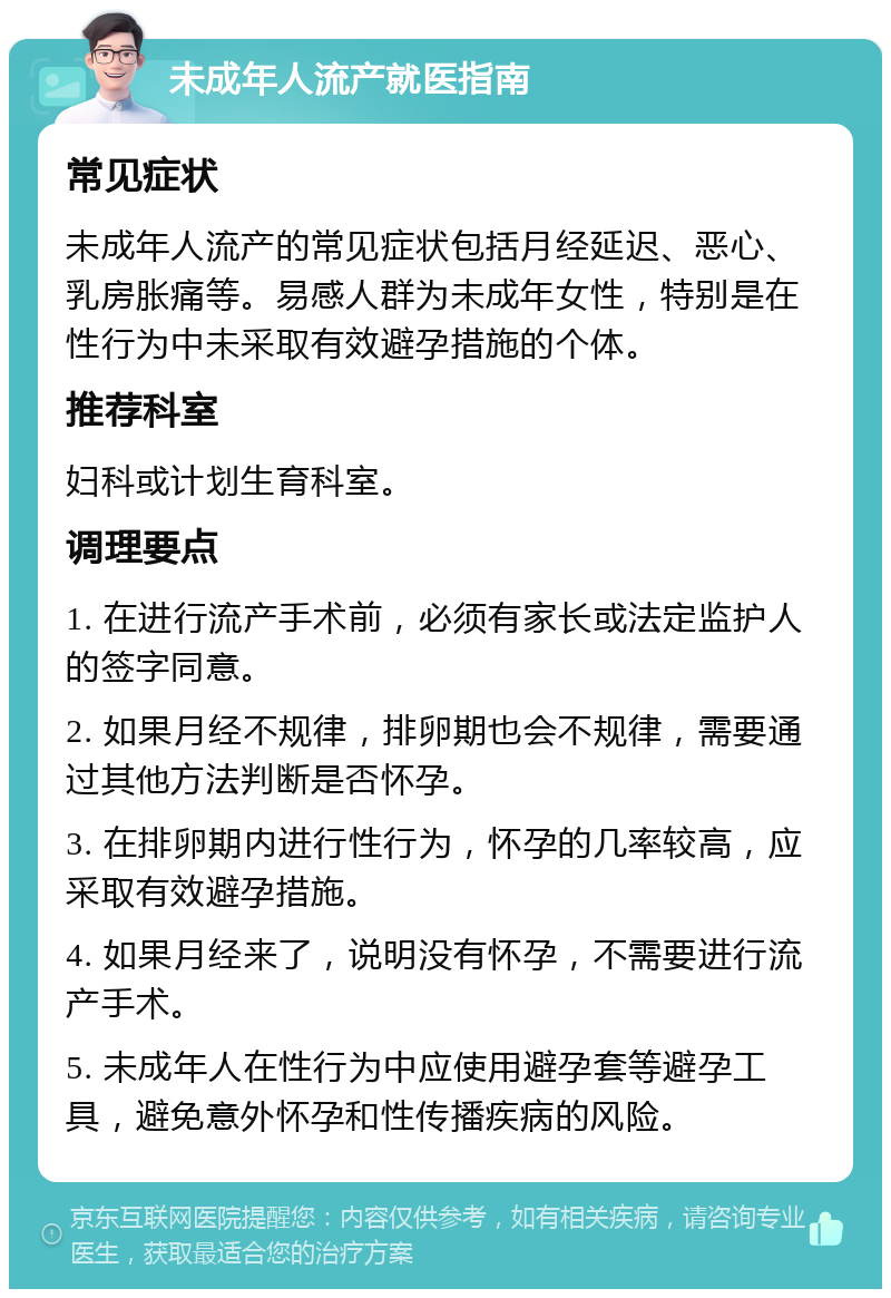 未成年人流产就医指南 常见症状 未成年人流产的常见症状包括月经延迟、恶心、乳房胀痛等。易感人群为未成年女性，特别是在性行为中未采取有效避孕措施的个体。 推荐科室 妇科或计划生育科室。 调理要点 1. 在进行流产手术前，必须有家长或法定监护人的签字同意。 2. 如果月经不规律，排卵期也会不规律，需要通过其他方法判断是否怀孕。 3. 在排卵期内进行性行为，怀孕的几率较高，应采取有效避孕措施。 4. 如果月经来了，说明没有怀孕，不需要进行流产手术。 5. 未成年人在性行为中应使用避孕套等避孕工具，避免意外怀孕和性传播疾病的风险。