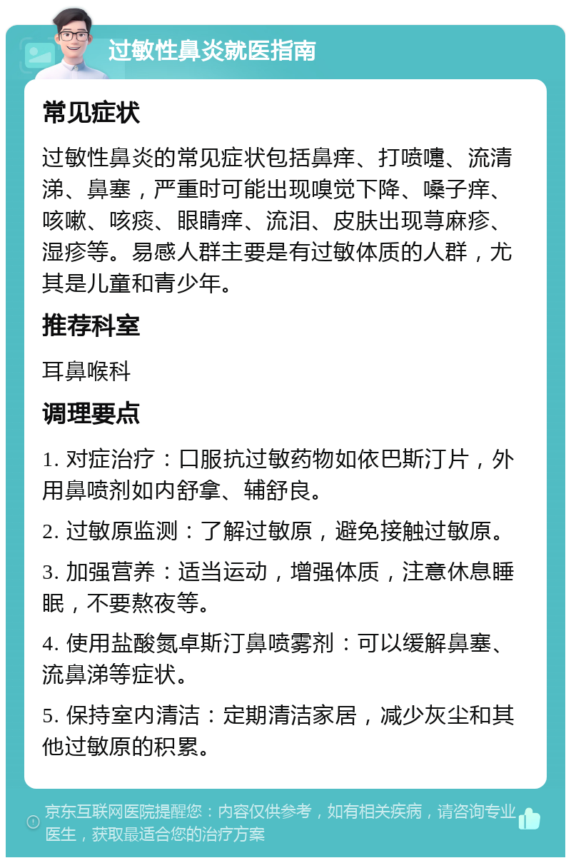 过敏性鼻炎就医指南 常见症状 过敏性鼻炎的常见症状包括鼻痒、打喷嚏、流清涕、鼻塞，严重时可能出现嗅觉下降、嗓子痒、咳嗽、咳痰、眼睛痒、流泪、皮肤出现荨麻疹、湿疹等。易感人群主要是有过敏体质的人群，尤其是儿童和青少年。 推荐科室 耳鼻喉科 调理要点 1. 对症治疗：口服抗过敏药物如依巴斯汀片，外用鼻喷剂如内舒拿、辅舒良。 2. 过敏原监测：了解过敏原，避免接触过敏原。 3. 加强营养：适当运动，增强体质，注意休息睡眠，不要熬夜等。 4. 使用盐酸氮卓斯汀鼻喷雾剂：可以缓解鼻塞、流鼻涕等症状。 5. 保持室内清洁：定期清洁家居，减少灰尘和其他过敏原的积累。