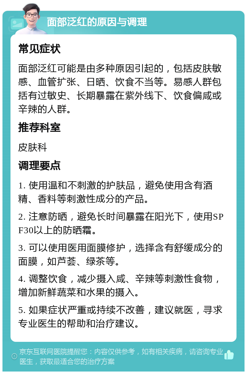 面部泛红的原因与调理 常见症状 面部泛红可能是由多种原因引起的，包括皮肤敏感、血管扩张、日晒、饮食不当等。易感人群包括有过敏史、长期暴露在紫外线下、饮食偏咸或辛辣的人群。 推荐科室 皮肤科 调理要点 1. 使用温和不刺激的护肤品，避免使用含有酒精、香料等刺激性成分的产品。 2. 注意防晒，避免长时间暴露在阳光下，使用SPF30以上的防晒霜。 3. 可以使用医用面膜修护，选择含有舒缓成分的面膜，如芦荟、绿茶等。 4. 调整饮食，减少摄入咸、辛辣等刺激性食物，增加新鲜蔬菜和水果的摄入。 5. 如果症状严重或持续不改善，建议就医，寻求专业医生的帮助和治疗建议。