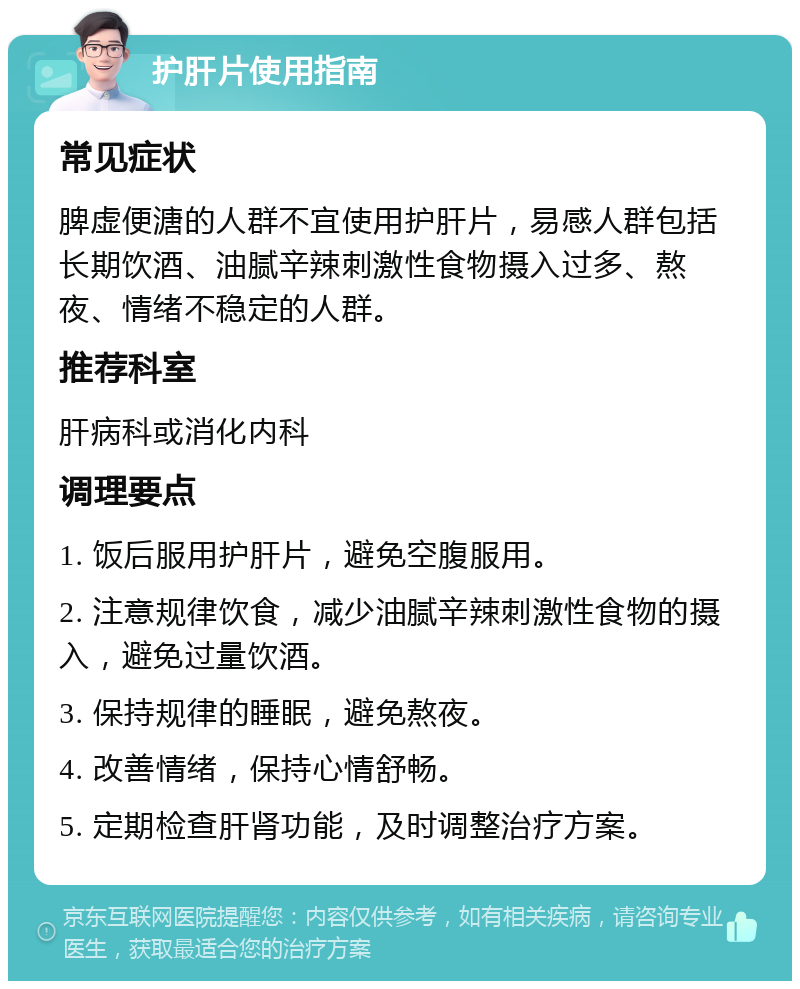 护肝片使用指南 常见症状 脾虚便溏的人群不宜使用护肝片，易感人群包括长期饮酒、油腻辛辣刺激性食物摄入过多、熬夜、情绪不稳定的人群。 推荐科室 肝病科或消化内科 调理要点 1. 饭后服用护肝片，避免空腹服用。 2. 注意规律饮食，减少油腻辛辣刺激性食物的摄入，避免过量饮酒。 3. 保持规律的睡眠，避免熬夜。 4. 改善情绪，保持心情舒畅。 5. 定期检查肝肾功能，及时调整治疗方案。