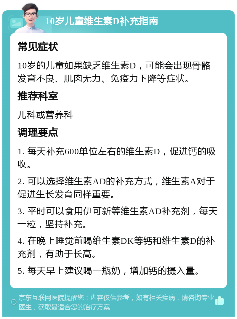 10岁儿童维生素D补充指南 常见症状 10岁的儿童如果缺乏维生素D，可能会出现骨骼发育不良、肌肉无力、免疫力下降等症状。 推荐科室 儿科或营养科 调理要点 1. 每天补充600单位左右的维生素D，促进钙的吸收。 2. 可以选择维生素AD的补充方式，维生素A对于促进生长发育同样重要。 3. 平时可以食用伊可新等维生素AD补充剂，每天一粒，坚持补充。 4. 在晚上睡觉前喝维生素DK等钙和维生素D的补充剂，有助于长高。 5. 每天早上建议喝一瓶奶，增加钙的摄入量。