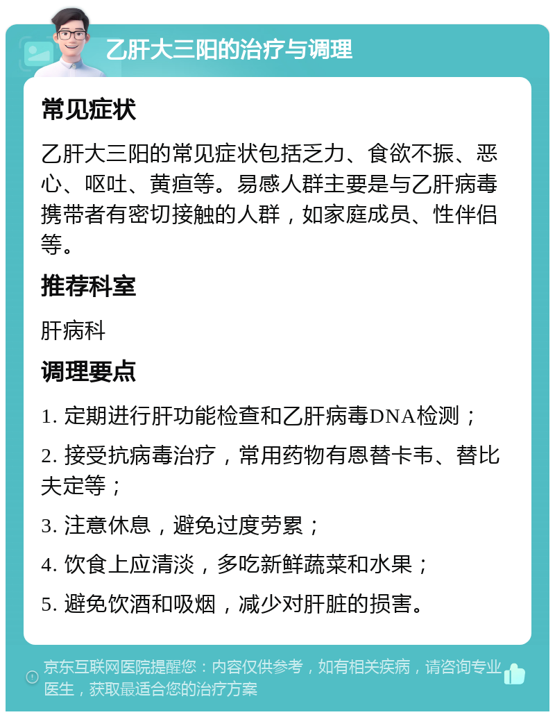 乙肝大三阳的治疗与调理 常见症状 乙肝大三阳的常见症状包括乏力、食欲不振、恶心、呕吐、黄疸等。易感人群主要是与乙肝病毒携带者有密切接触的人群，如家庭成员、性伴侣等。 推荐科室 肝病科 调理要点 1. 定期进行肝功能检查和乙肝病毒DNA检测； 2. 接受抗病毒治疗，常用药物有恩替卡韦、替比夫定等； 3. 注意休息，避免过度劳累； 4. 饮食上应清淡，多吃新鲜蔬菜和水果； 5. 避免饮酒和吸烟，减少对肝脏的损害。