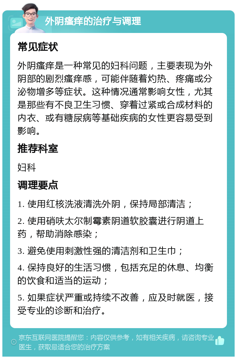 外阴瘙痒的治疗与调理 常见症状 外阴瘙痒是一种常见的妇科问题，主要表现为外阴部的剧烈瘙痒感，可能伴随着灼热、疼痛或分泌物增多等症状。这种情况通常影响女性，尤其是那些有不良卫生习惯、穿着过紧或合成材料的内衣、或有糖尿病等基础疾病的女性更容易受到影响。 推荐科室 妇科 调理要点 1. 使用红核洗液清洗外阴，保持局部清洁； 2. 使用硝呋太尔制霉素阴道软胶囊进行阴道上药，帮助消除感染； 3. 避免使用刺激性强的清洁剂和卫生巾； 4. 保持良好的生活习惯，包括充足的休息、均衡的饮食和适当的运动； 5. 如果症状严重或持续不改善，应及时就医，接受专业的诊断和治疗。