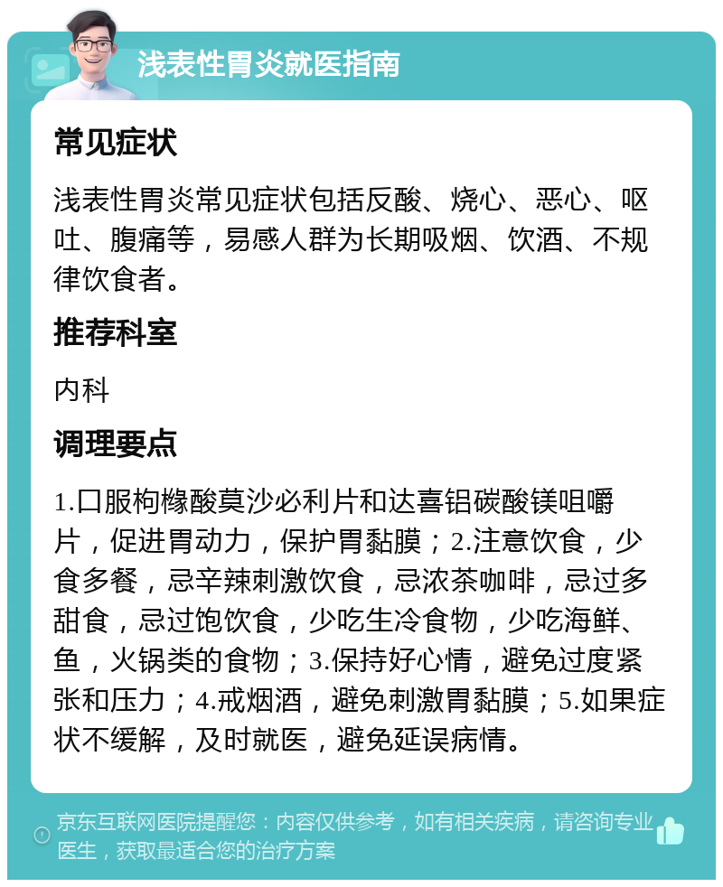 浅表性胃炎就医指南 常见症状 浅表性胃炎常见症状包括反酸、烧心、恶心、呕吐、腹痛等，易感人群为长期吸烟、饮酒、不规律饮食者。 推荐科室 内科 调理要点 1.口服枸橼酸莫沙必利片和达喜铝碳酸镁咀嚼片，促进胃动力，保护胃黏膜；2.注意饮食，少食多餐，忌辛辣刺激饮食，忌浓茶咖啡，忌过多甜食，忌过饱饮食，少吃生冷食物，少吃海鲜、鱼，火锅类的食物；3.保持好心情，避免过度紧张和压力；4.戒烟酒，避免刺激胃黏膜；5.如果症状不缓解，及时就医，避免延误病情。