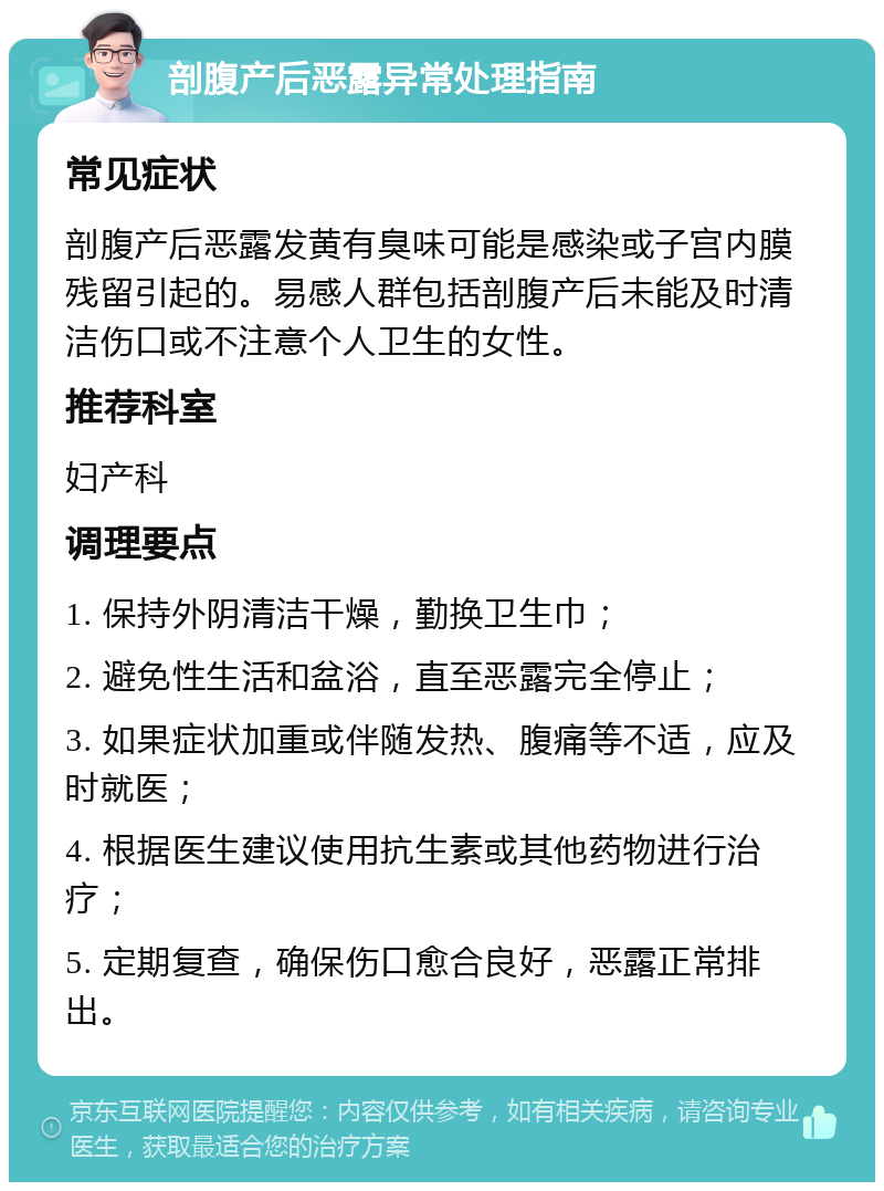 剖腹产后恶露异常处理指南 常见症状 剖腹产后恶露发黄有臭味可能是感染或子宫内膜残留引起的。易感人群包括剖腹产后未能及时清洁伤口或不注意个人卫生的女性。 推荐科室 妇产科 调理要点 1. 保持外阴清洁干燥，勤换卫生巾； 2. 避免性生活和盆浴，直至恶露完全停止； 3. 如果症状加重或伴随发热、腹痛等不适，应及时就医； 4. 根据医生建议使用抗生素或其他药物进行治疗； 5. 定期复查，确保伤口愈合良好，恶露正常排出。