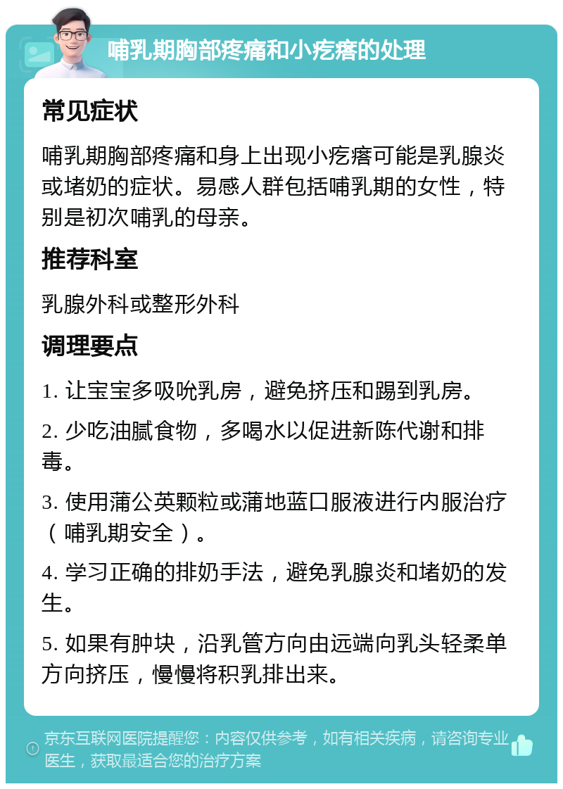 哺乳期胸部疼痛和小疙瘩的处理 常见症状 哺乳期胸部疼痛和身上出现小疙瘩可能是乳腺炎或堵奶的症状。易感人群包括哺乳期的女性，特别是初次哺乳的母亲。 推荐科室 乳腺外科或整形外科 调理要点 1. 让宝宝多吸吮乳房，避免挤压和踢到乳房。 2. 少吃油腻食物，多喝水以促进新陈代谢和排毒。 3. 使用蒲公英颗粒或蒲地蓝口服液进行内服治疗（哺乳期安全）。 4. 学习正确的排奶手法，避免乳腺炎和堵奶的发生。 5. 如果有肿块，沿乳管方向由远端向乳头轻柔单方向挤压，慢慢将积乳排出来。