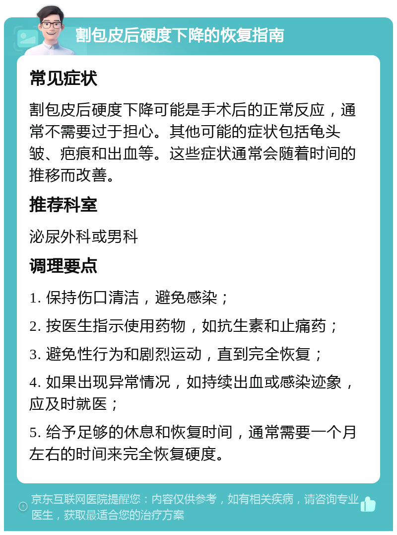 割包皮后硬度下降的恢复指南 常见症状 割包皮后硬度下降可能是手术后的正常反应，通常不需要过于担心。其他可能的症状包括龟头皱、疤痕和出血等。这些症状通常会随着时间的推移而改善。 推荐科室 泌尿外科或男科 调理要点 1. 保持伤口清洁，避免感染； 2. 按医生指示使用药物，如抗生素和止痛药； 3. 避免性行为和剧烈运动，直到完全恢复； 4. 如果出现异常情况，如持续出血或感染迹象，应及时就医； 5. 给予足够的休息和恢复时间，通常需要一个月左右的时间来完全恢复硬度。