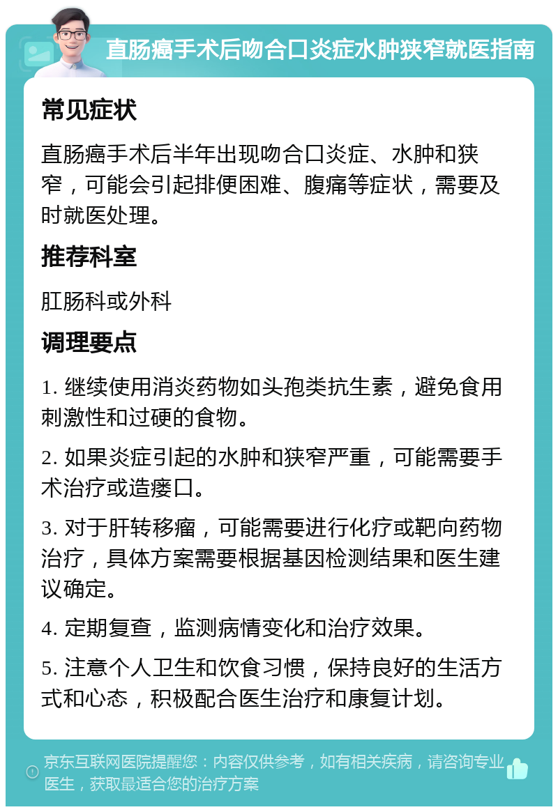 直肠癌手术后吻合口炎症水肿狭窄就医指南 常见症状 直肠癌手术后半年出现吻合口炎症、水肿和狭窄，可能会引起排便困难、腹痛等症状，需要及时就医处理。 推荐科室 肛肠科或外科 调理要点 1. 继续使用消炎药物如头孢类抗生素，避免食用刺激性和过硬的食物。 2. 如果炎症引起的水肿和狭窄严重，可能需要手术治疗或造瘘口。 3. 对于肝转移瘤，可能需要进行化疗或靶向药物治疗，具体方案需要根据基因检测结果和医生建议确定。 4. 定期复查，监测病情变化和治疗效果。 5. 注意个人卫生和饮食习惯，保持良好的生活方式和心态，积极配合医生治疗和康复计划。