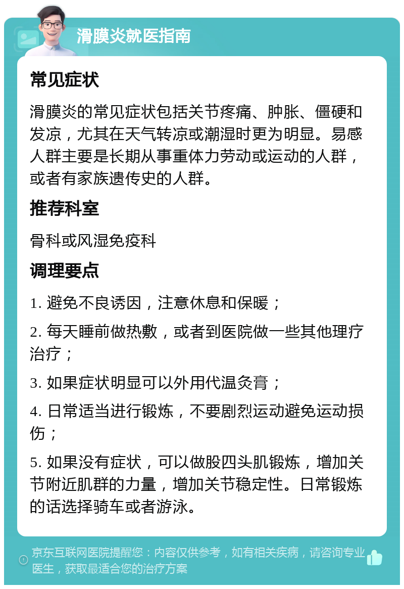 滑膜炎就医指南 常见症状 滑膜炎的常见症状包括关节疼痛、肿胀、僵硬和发凉，尤其在天气转凉或潮湿时更为明显。易感人群主要是长期从事重体力劳动或运动的人群，或者有家族遗传史的人群。 推荐科室 骨科或风湿免疫科 调理要点 1. 避免不良诱因，注意休息和保暖； 2. 每天睡前做热敷，或者到医院做一些其他理疗治疗； 3. 如果症状明显可以外用代温灸膏； 4. 日常适当进行锻炼，不要剧烈运动避免运动损伤； 5. 如果没有症状，可以做股四头肌锻炼，增加关节附近肌群的力量，增加关节稳定性。日常锻炼的话选择骑车或者游泳。