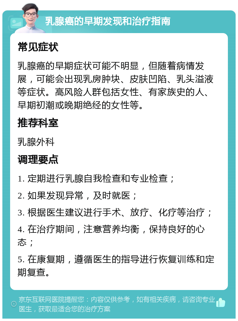 乳腺癌的早期发现和治疗指南 常见症状 乳腺癌的早期症状可能不明显，但随着病情发展，可能会出现乳房肿块、皮肤凹陷、乳头溢液等症状。高风险人群包括女性、有家族史的人、早期初潮或晚期绝经的女性等。 推荐科室 乳腺外科 调理要点 1. 定期进行乳腺自我检查和专业检查； 2. 如果发现异常，及时就医； 3. 根据医生建议进行手术、放疗、化疗等治疗； 4. 在治疗期间，注意营养均衡，保持良好的心态； 5. 在康复期，遵循医生的指导进行恢复训练和定期复查。