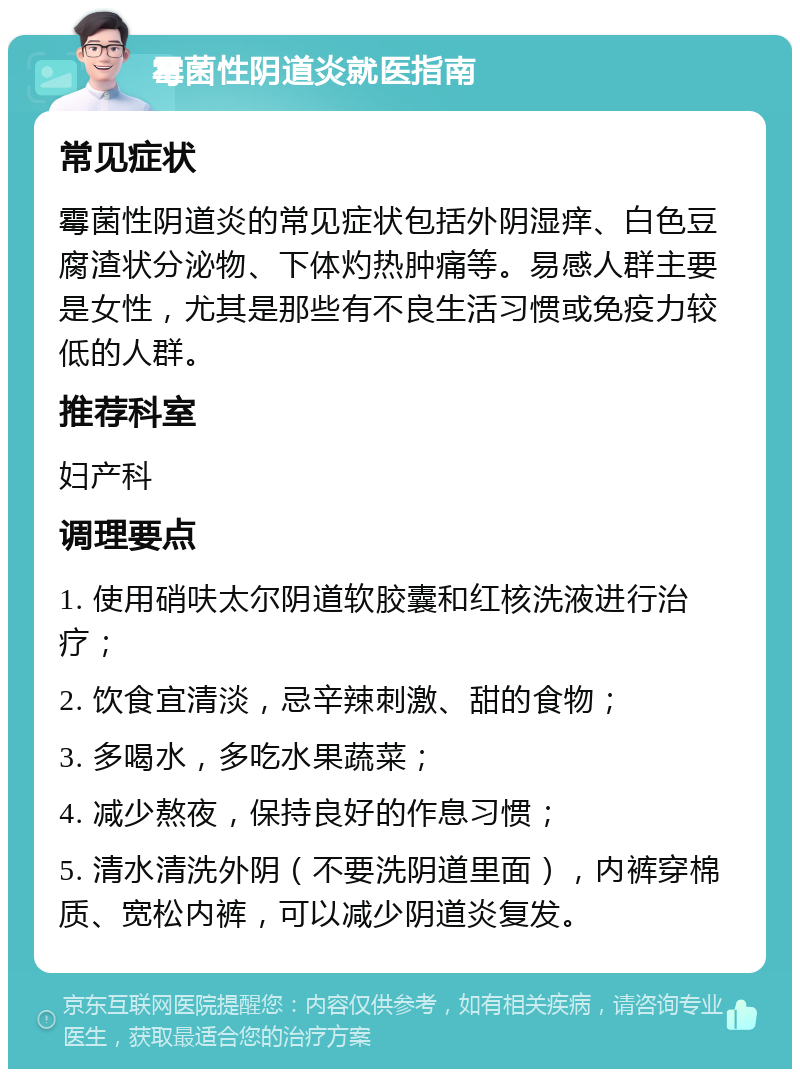 霉菌性阴道炎就医指南 常见症状 霉菌性阴道炎的常见症状包括外阴湿痒、白色豆腐渣状分泌物、下体灼热肿痛等。易感人群主要是女性，尤其是那些有不良生活习惯或免疫力较低的人群。 推荐科室 妇产科 调理要点 1. 使用硝呋太尔阴道软胶囊和红核洗液进行治疗； 2. 饮食宜清淡，忌辛辣刺激、甜的食物； 3. 多喝水，多吃水果蔬菜； 4. 减少熬夜，保持良好的作息习惯； 5. 清水清洗外阴（不要洗阴道里面），内裤穿棉质、宽松内裤，可以减少阴道炎复发。