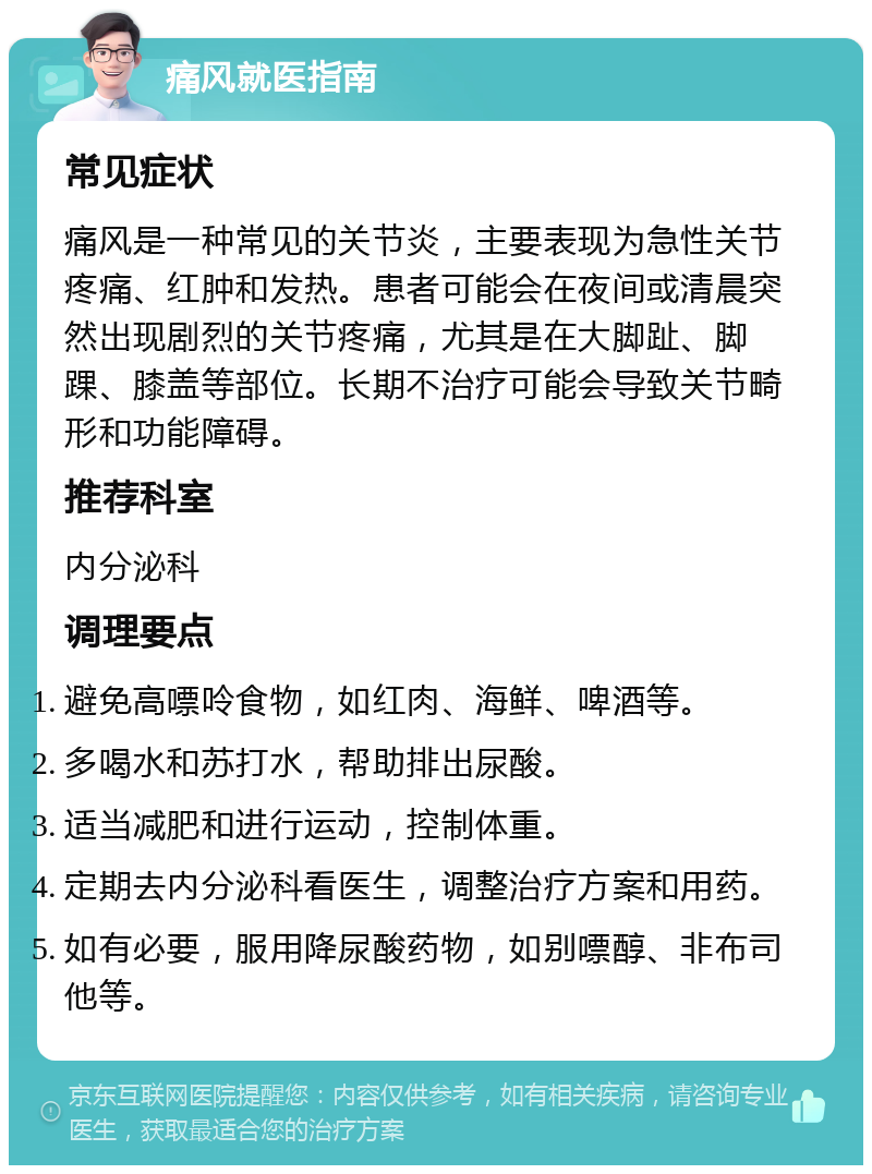 痛风就医指南 常见症状 痛风是一种常见的关节炎，主要表现为急性关节疼痛、红肿和发热。患者可能会在夜间或清晨突然出现剧烈的关节疼痛，尤其是在大脚趾、脚踝、膝盖等部位。长期不治疗可能会导致关节畸形和功能障碍。 推荐科室 内分泌科 调理要点 避免高嘌呤食物，如红肉、海鲜、啤酒等。 多喝水和苏打水，帮助排出尿酸。 适当减肥和进行运动，控制体重。 定期去内分泌科看医生，调整治疗方案和用药。 如有必要，服用降尿酸药物，如别嘌醇、非布司他等。