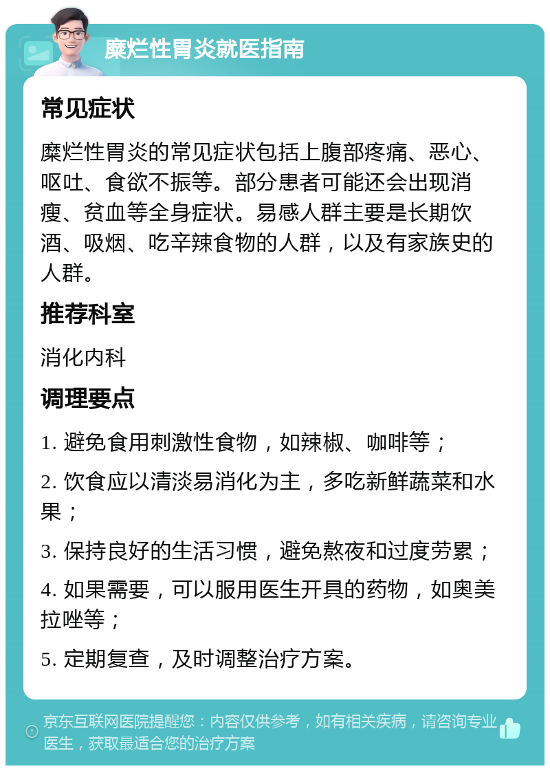 糜烂性胃炎就医指南 常见症状 糜烂性胃炎的常见症状包括上腹部疼痛、恶心、呕吐、食欲不振等。部分患者可能还会出现消瘦、贫血等全身症状。易感人群主要是长期饮酒、吸烟、吃辛辣食物的人群，以及有家族史的人群。 推荐科室 消化内科 调理要点 1. 避免食用刺激性食物，如辣椒、咖啡等； 2. 饮食应以清淡易消化为主，多吃新鲜蔬菜和水果； 3. 保持良好的生活习惯，避免熬夜和过度劳累； 4. 如果需要，可以服用医生开具的药物，如奥美拉唑等； 5. 定期复查，及时调整治疗方案。