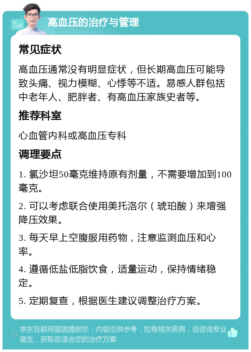 高血压的治疗与管理 常见症状 高血压通常没有明显症状，但长期高血压可能导致头痛、视力模糊、心悸等不适。易感人群包括中老年人、肥胖者、有高血压家族史者等。 推荐科室 心血管内科或高血压专科 调理要点 1. 氯沙坦50毫克维持原有剂量，不需要增加到100毫克。 2. 可以考虑联合使用美托洛尔（琥珀酸）来增强降压效果。 3. 每天早上空腹服用药物，注意监测血压和心率。 4. 遵循低盐低脂饮食，适量运动，保持情绪稳定。 5. 定期复查，根据医生建议调整治疗方案。